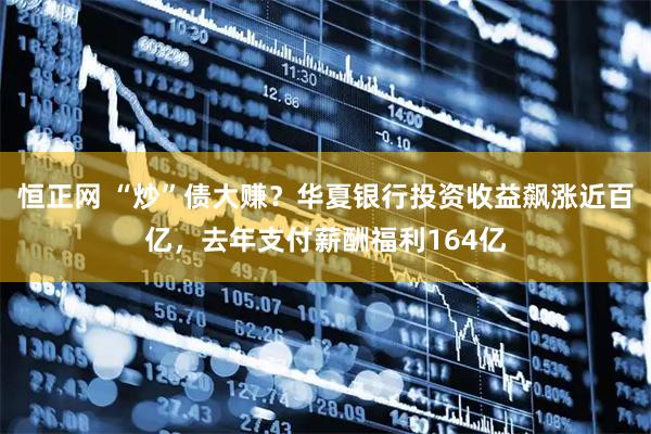 恒正网 “炒”债大赚？华夏银行投资收益飙涨近百亿，去年支付薪酬福利164亿