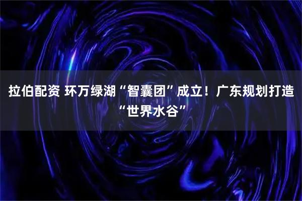 拉伯配资 环万绿湖“智囊团”成立！广东规划打造“世界水谷”
