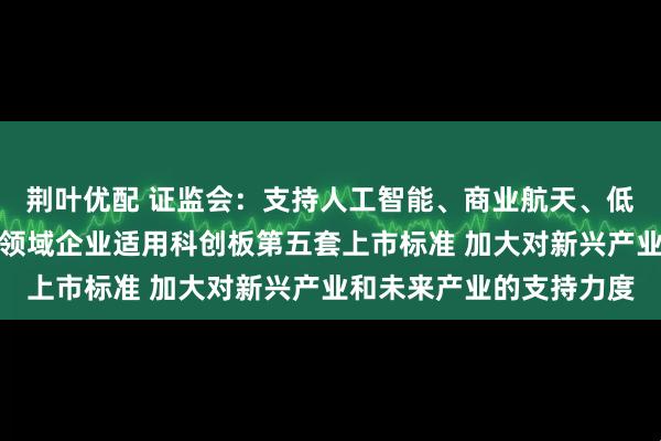 荆叶优配 证监会：支持人工智能、商业航天、低空经济等更多前沿科技领域企业适用科创板第五套上市标准 加大对新兴产业和未来产业的支持力度