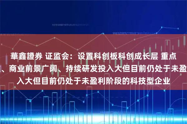 華鑫證券 证监会：设置科创板科创成长层 重点服务技术有较大突破、商业前景广阔、持续研发投入大但目前仍处于未盈利阶段的科技型企业