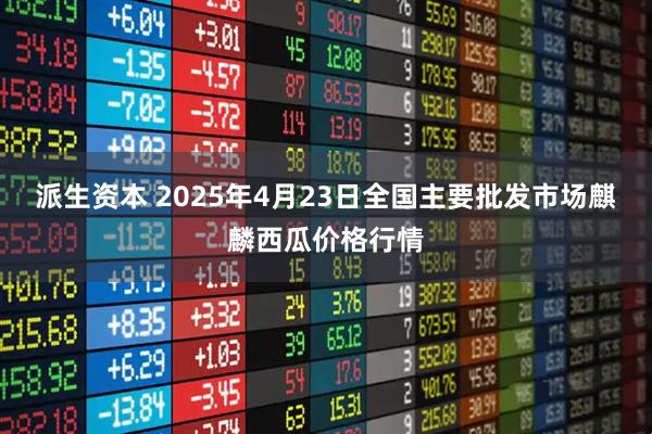 派生资本 2025年4月23日全国主要批发市场麒麟西瓜价格行情