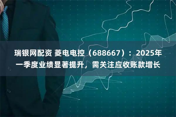 瑞银网配资 菱电电控（688667）：2025年一季度业绩显著提升，需关注应收账款增长