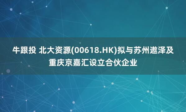 牛跟投 北大资源(00618.HK)拟与苏州遨泽及重庆京嘉汇设立合伙企业