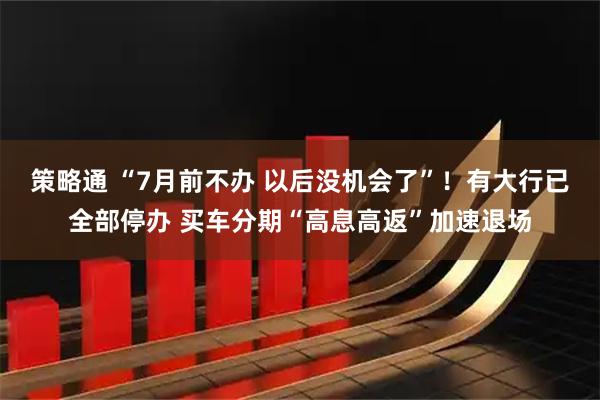 策略通 “7月前不办 以后没机会了”！有大行已全部停办 买车分期“高息高返”加速退场