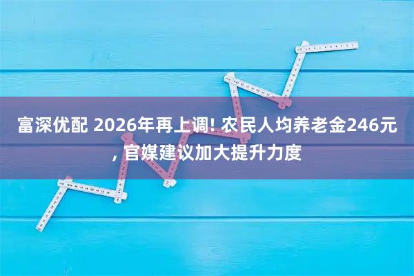 富深优配 2026年再上调! 农民人均养老金246元, 官媒建议加大提升力度