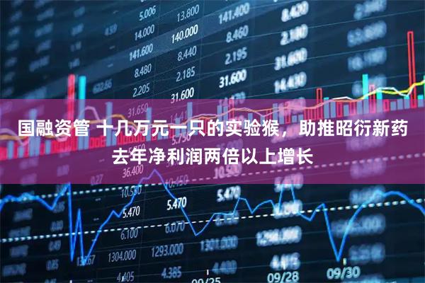 国融资管 十几万元一只的实验猴，助推昭衍新药去年净利润两倍以上增长