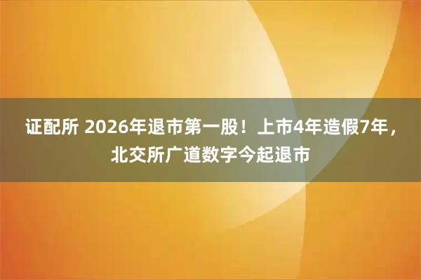 证配所 2026年退市第一股!上市4年造假7年,北交所广道数字今起退市