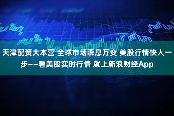 天津配资大本营 全球市场瞬息万变 美股行情快人一步——看美股实时行情 就上新浪财经App