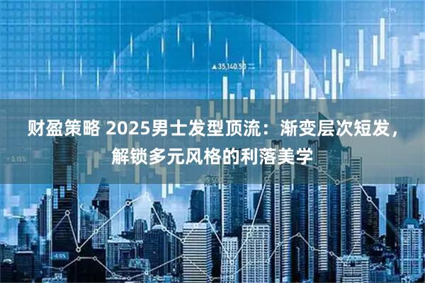 财盈策略 2025男士发型顶流：渐变层次短发，解锁多元风格的利落美学