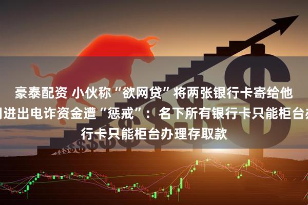 豪泰配资 小伙称“欲网贷”将两张银行卡寄给他人，被利用进出电诈资金遭“惩戒”：名下所有银行卡只能柜台办理存取款