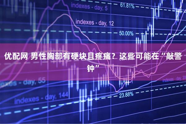 优配网 男性胸部有硬块且疼痛？这些可能在“敲警钟”