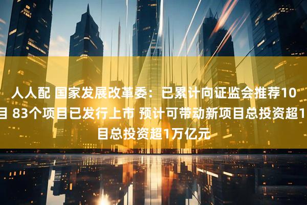 人人配 国家发展改革委：已累计向证监会推荐105个项目 83个项目已发行上市 预计可带动新项目总投资超1万亿元