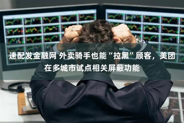 速配发金融网 外卖骑手也能“拉黑”顾客，美团在多城市试点相关屏蔽功能