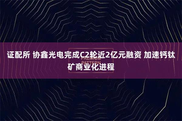 证配所 协鑫光电完成C2轮近2亿元融资 加速钙钛矿商业化进程