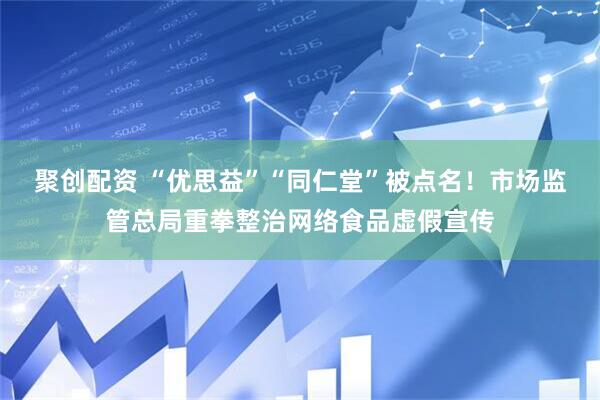 聚创配资 “优思益”“同仁堂”被点名！市场监管总局重拳整治网络食品虚假宣传