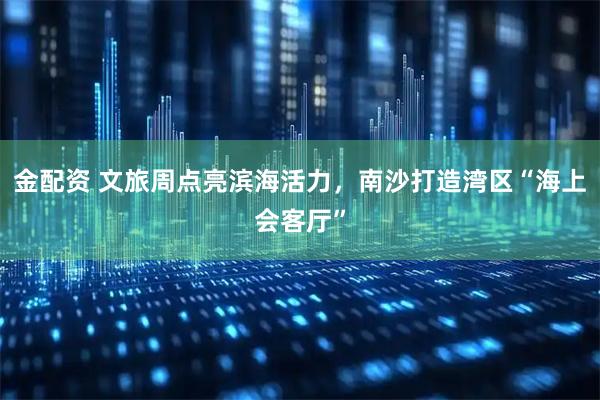 金配资 文旅周点亮滨海活力,南沙打造湾区“海上会客厅”