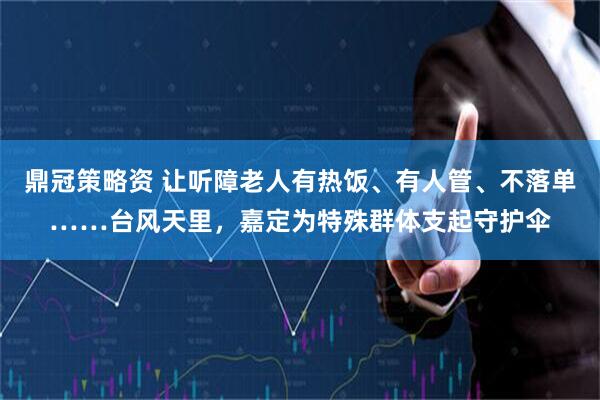 鼎冠策略资 让听障老人有热饭、有人管、不落单……台风天里,嘉定为特殊群体支起守护伞