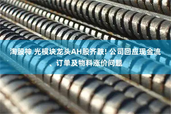 淘股神 光模块龙头AH股齐跌! 公司回应现金流、订单及物料涨价问题